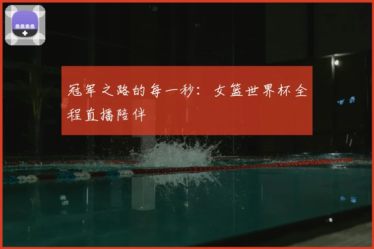 冠军之路的每一秒:女篮世界杯全程直播陪伴