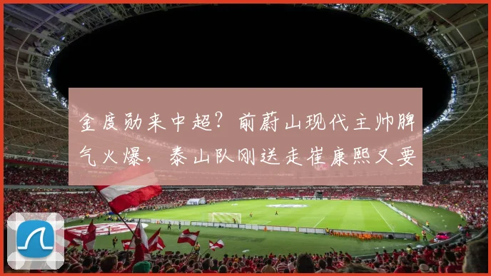 金度勋来中超？前蔚山现代主帅脾气火爆，泰山队刚送走崔康熙又要接盘？_韩鹏_教练_过渡