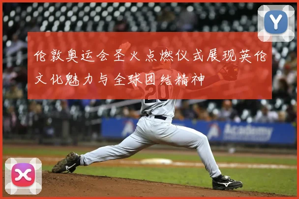 伦敦奥运会圣火点燃仪式展现英伦文化魅力与全球团结精神