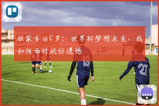 独家专访C罗：世界杯梦想未竟，我如何面对这份遗憾