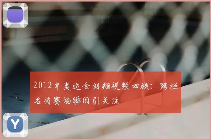 2012年奥运会刘翔视频回顾：跨栏名将赛场瞬间引关注