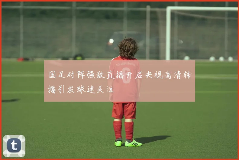 国足对阵强敌直播开启央视高清转播引发球迷关注