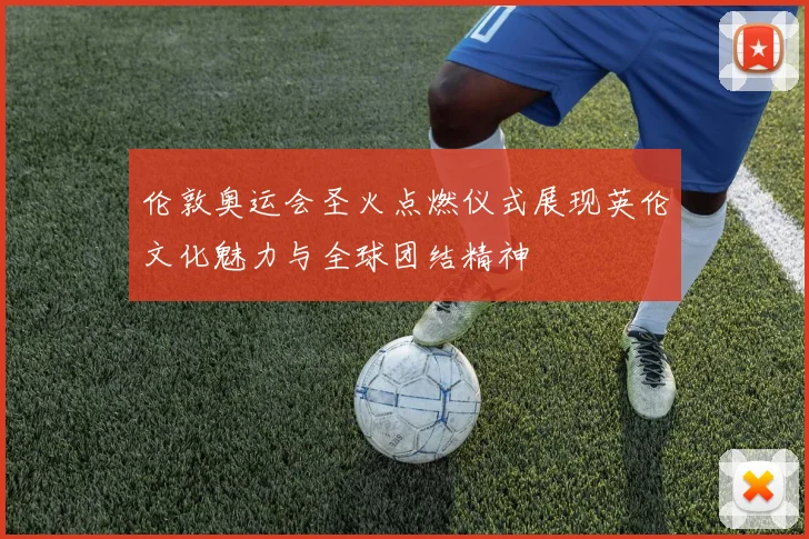 伦敦奥运会圣火点燃仪式展现英伦文化魅力与全球团结精神