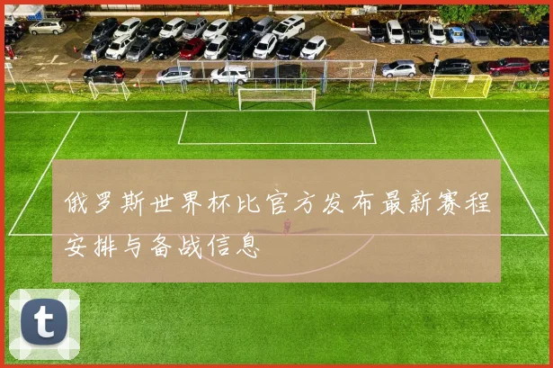 俄罗斯世界杯比官方发布最新赛程安排与备战信息