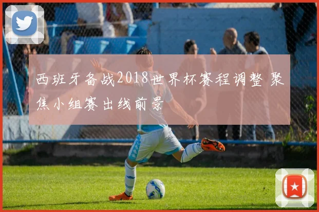 西班牙备战2018世界杯赛程调整 聚焦小组赛出线前景