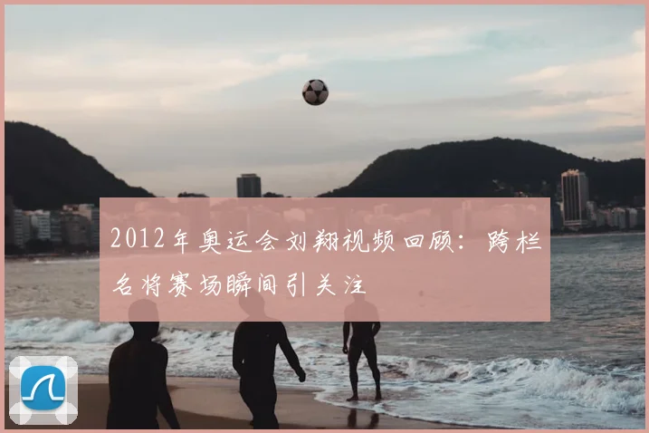 2012年奥运会刘翔视频回顾:跨栏名将赛场瞬间引关注