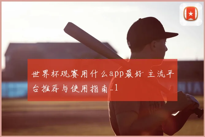 世界杯观赛用什么app最好 主流平台推荐与使用指南_1