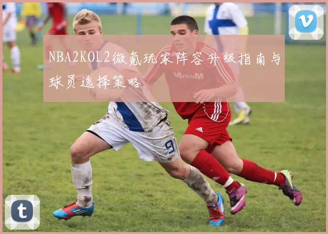 NBA2KOL2微氪玩家阵容升级指南与球员选择策略